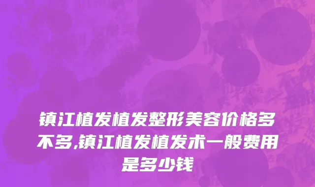 镇江植发植发整形美容价格多不多,镇江植发植发术一般费用是多少钱