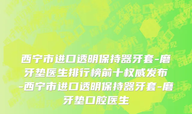 西宁市进口透明保持器牙套-磨牙垫医生排行榜前十权威发布-西宁市进口透明保持器牙套-磨牙垫口腔医生