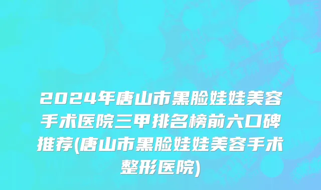 2024年唐山市黑脸娃娃美容手术医院三甲排名榜前六口碑推荐(唐山市黑脸娃娃美容手术整形医院)