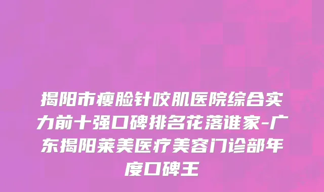 揭阳市瘦脸针咬肌医院综合实力前十强口碑排名花落谁家-广东揭阳莱美医疗美容门诊部年度口碑王