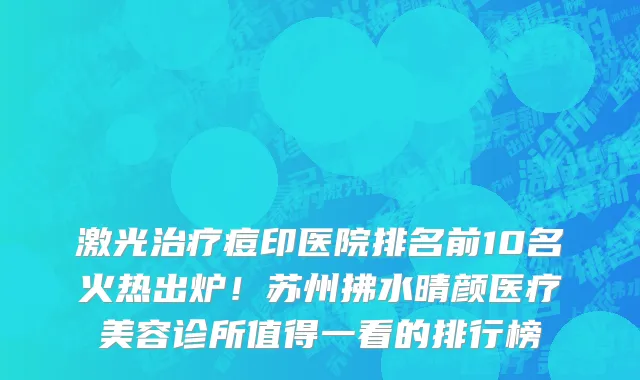 激光治疗痘印医院排名前10名火热出炉!苏州拂水晴颜医疗美容诊所值得一看的排行榜