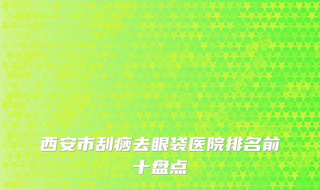 西安市刮痧去眼袋医院排名前十盘点