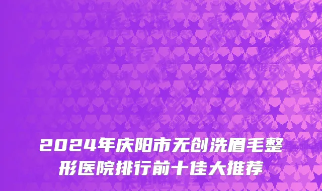 2024年庆阳市无创洗眉毛整形医院排行前十佳大推荐