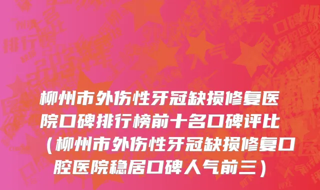 柳州市外伤性牙冠缺损修复医院口碑排行榜前十名口碑评比（柳州市外伤性牙冠缺损修复口腔医院稳居口碑人气前三）