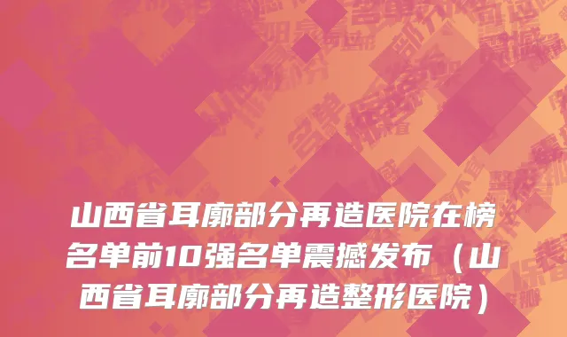 山西省耳廓部分再造医院在榜名单前10强名单震撼发布（山西省耳廓部分再造整形医院）