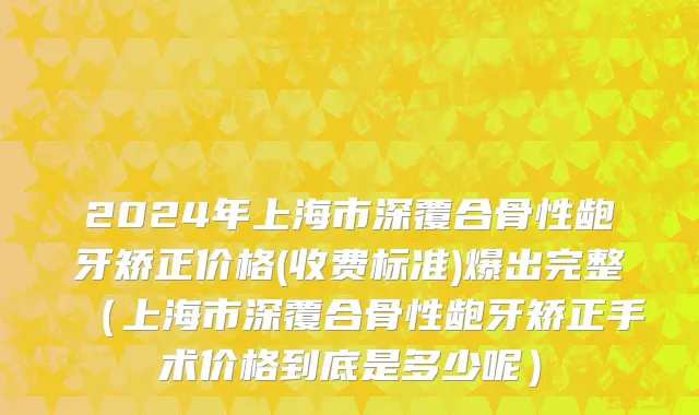 2024年上海市深覆合骨性龅牙矫正价格(收费标准)爆出完整（上海市深覆合骨性龅牙矫正手术价格到底是多少呢）