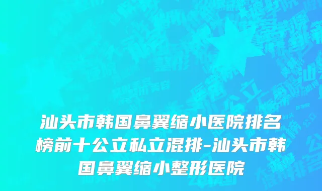 汕头市韩国鼻翼缩小医院排名榜前十公立私立混排-汕头市韩国鼻翼缩小整形医院