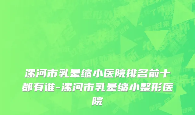漯河市乳晕缩小医院排名前十都有谁-漯河市乳晕缩小整形医院