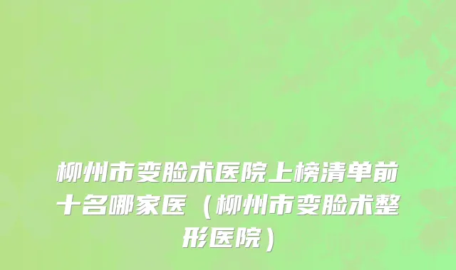 柳州市变脸术医院上榜清单前十名哪家医（柳州市变脸术整形医院）