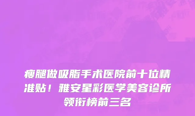 瘦腿做吸脂手术医院前十位精准贴！雅安星彩医学美容诊所领衔榜前三名