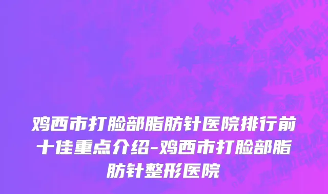 鸡西市打脸部脂肪针医院排行前十佳重点介绍-鸡西市打脸部脂肪针整形医院