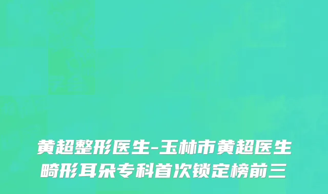 黄超整形医生-玉林市黄超医生畸形耳朵专科首次锁定榜前三