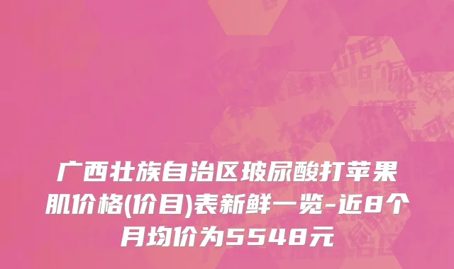 广西壮族自治区玻尿酸打苹果肌价格(价目)表新鲜一览-近8个月均价为5548元