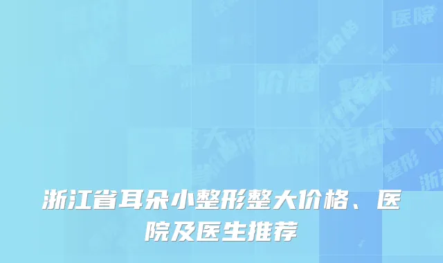 浙江省耳朵小整形整大价格、医院及医生推荐