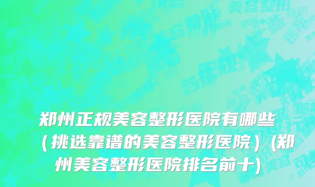郑州正规美容整形医院有哪些（挑选靠谱的美容整形医院）(郑州美容整形医院排名前十)