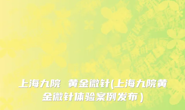 上海九院 黄金微针(上海九院黄金微针体验案例发布）