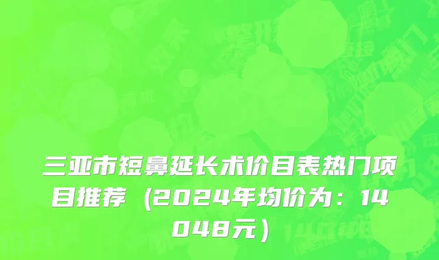 三亚市短鼻延长术价目表热门项目推荐 (2024年均价为：14048元）