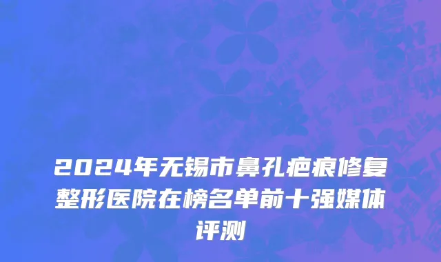 2024年无锡市鼻孔疤痕修复整形医院在榜名单前十强媒体评测