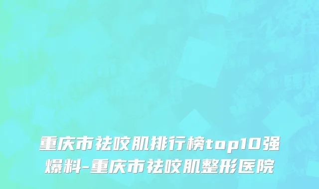 重庆市祛咬肌排行榜top10强爆料-重庆市祛咬肌整形医院