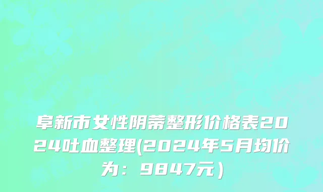 阜新市女性阴蒂整形价格表2024吐血整理(2024年5月均价为：9847元）
