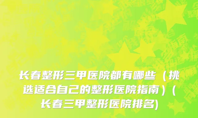 长春整形三甲医院都有哪些（挑选适合自己的整形医院指南）(长春三甲整形医院排名)