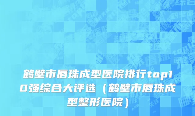 鹤壁市唇珠成型医院排行top10强综合大评选（鹤壁市唇珠成型整形医院）
