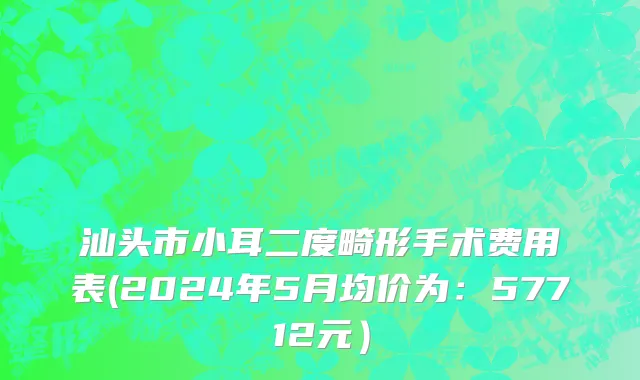 汕头市小耳二度畸形手术费用表(2024年5月均价为：57712元）