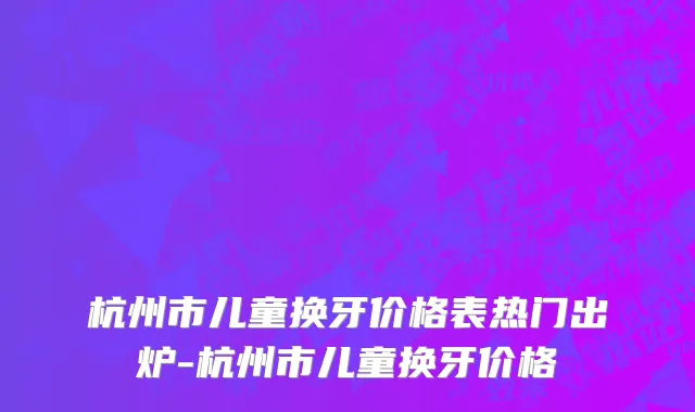 杭州市儿童换牙价格表热门出炉-杭州市儿童换牙价格