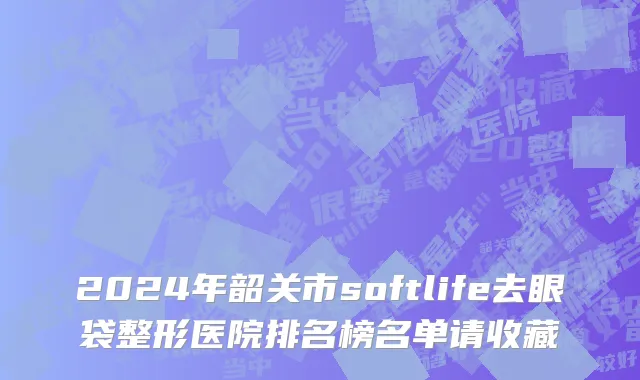 2024年韶关市softlife去眼袋整形医院排名榜名单请收藏