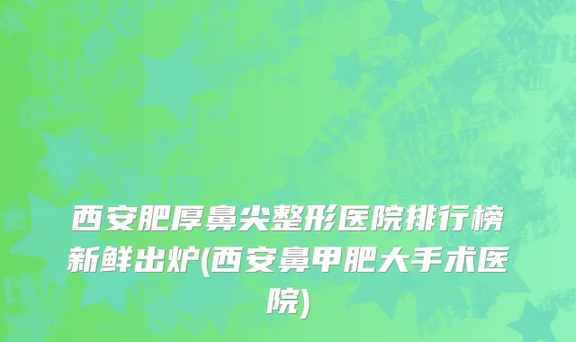 西安肥厚鼻尖整形医院排行榜新鲜出炉(西安鼻甲肥大手术医院)