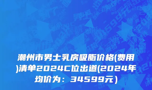 潮州市男士乳房吸脂价格(费用)清单2024C位出道(2024年均价为：34599元）