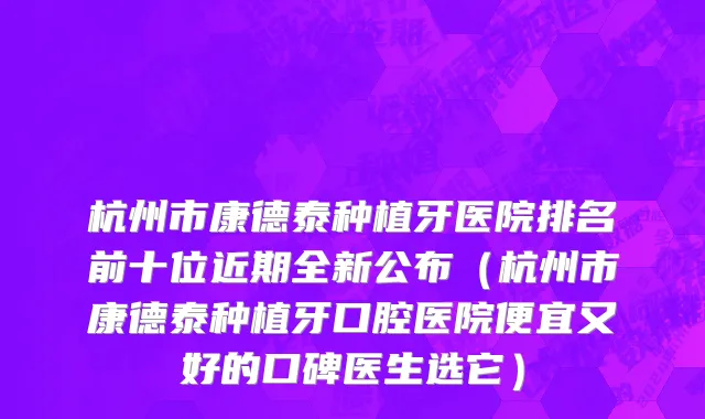 杭州市康德泰种植牙医院排名前十位近期全新公布（杭州市康德泰种植牙口腔医院便宜又好的口碑医生选它）