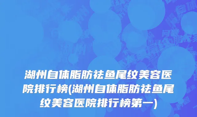 湖州自体脂肪祛鱼尾纹美容医院排行榜(湖州自体脂肪祛鱼尾纹美容医院排行榜第一)