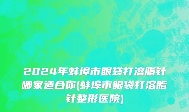 2024年蚌埠市眼袋打溶脂针哪家适合你(蚌埠市眼袋打溶脂针整形医院)