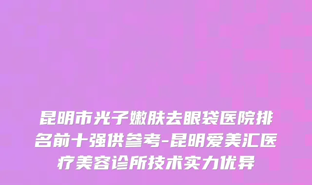 昆明市光子嫩肤去眼袋医院排名前十强供参考-昆明爱美汇医疗美容诊所技术实力优异