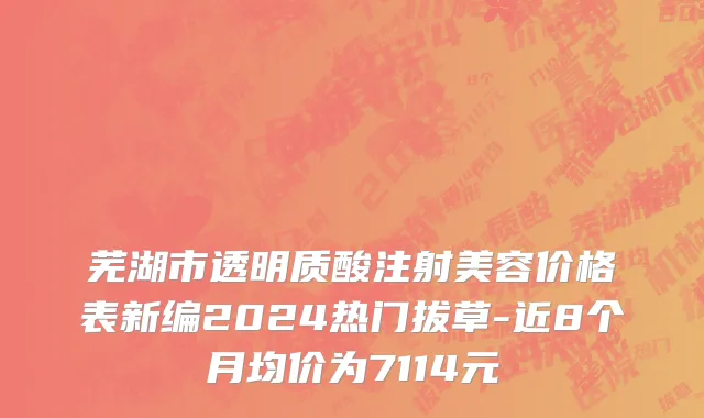 芜湖市透明质酸注射美容价格表新编2024热门拔草-近8个月均价为7114元