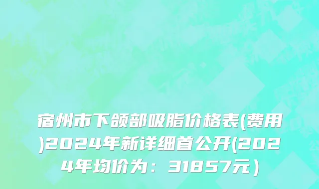 宿州市下颌部吸脂价格表(费用)2024年新详细首公开(2024年均价为：31857元）