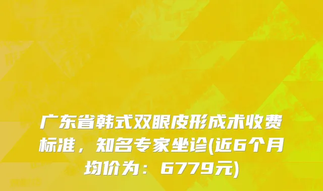 广东省韩式双眼皮形成术收费标准，知名专家坐诊(近6个月均价为：6779元)