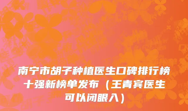 南宁市胡子种植医生口碑排行榜十强新榜单发布（王青宾医生可以闭眼入）