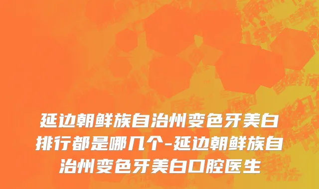 延边朝鲜族自治州变色牙美白排行都是哪几个-延边朝鲜族自治州变色牙美白口腔医生