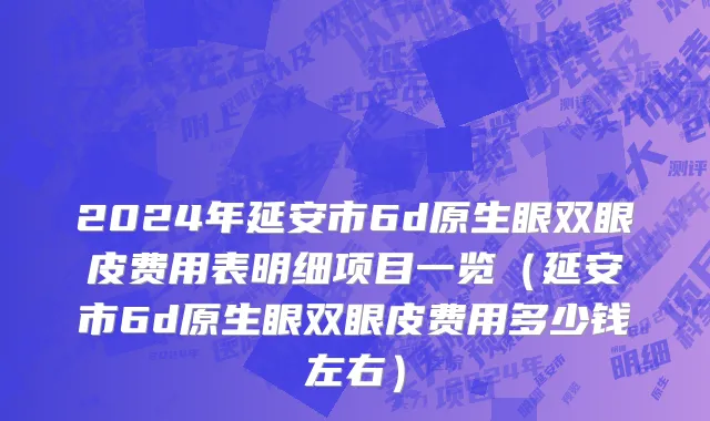 2024年延安市6d原生眼双眼皮费用表明细项目一览（延安市6d原生眼双眼皮费用多少钱左右）