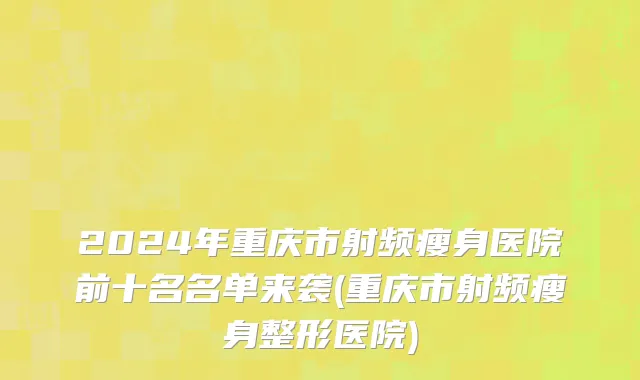 2024年重庆市射频瘦身医院前十名名单来袭(重庆市射频瘦身整形医院)