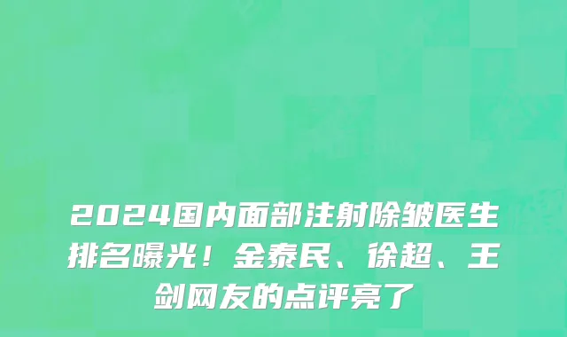 2024国内面部注射除皱医生排名曝光!金泰民、徐超、王剑网友的点评亮了