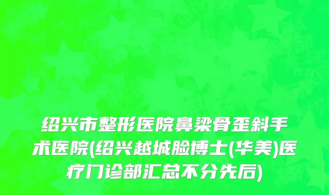 绍兴市整形医院鼻梁骨歪斜手术医院(绍兴越城脸博士(华美)医疗门诊部汇总不分先后)