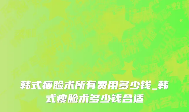 韩式瘦脸术所有费用多少钱_韩式瘦脸术多少钱合适