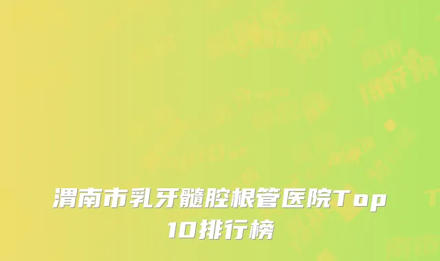 渭南市乳牙髓腔根管医院Top10排行榜