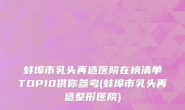 蚌埠市乳头再造医院在榜清单TOP10供你参考(蚌埠市乳头再造整形医院)