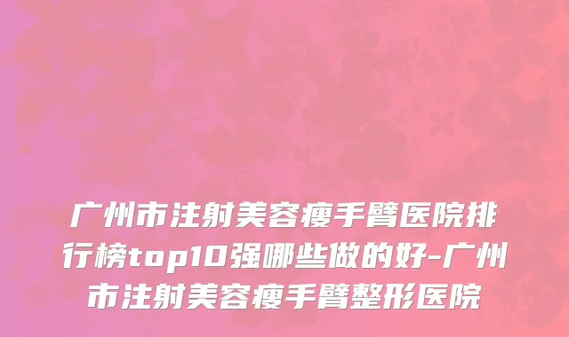 广州市注射美容瘦手臂医院排行榜top10强哪些做的好-广州市注射美容瘦手臂整形医院