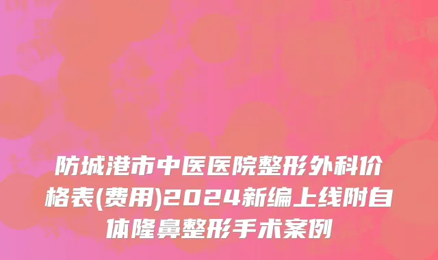 防城港市中医医院整形外科价格表(费用)2024新编上线附自体隆鼻整形手术案例