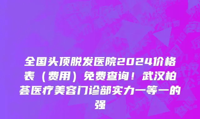 全国头顶脱发医院2024价格表(费用)免费查询!武汉柏荟医疗美容门诊部实力一等一的强